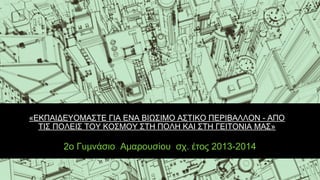 «ΕΚΠΑΙΔΕΥΟΜΑΣΤΕ ΓΙΑ ΕΝΑ ΒΙΩΣΙΜΟ ΑΣΤΙΚΟ ΠΕΡΙΒΑΛΛΟΝ - ΑΠΟ
ΤΙΣ ΠΟΛΕΙΣ ΤΟΥ ΚΟΣΜΟΥ ΣΤΗ ΠΟΛΗ ΚΑΙ ΣΤΗ ΓΕΙΤΟΝΙΑ ΜΑΣ»
2ο Γυμνάσιο Αμαρουσίου σχ. έτος 2013-2014
 