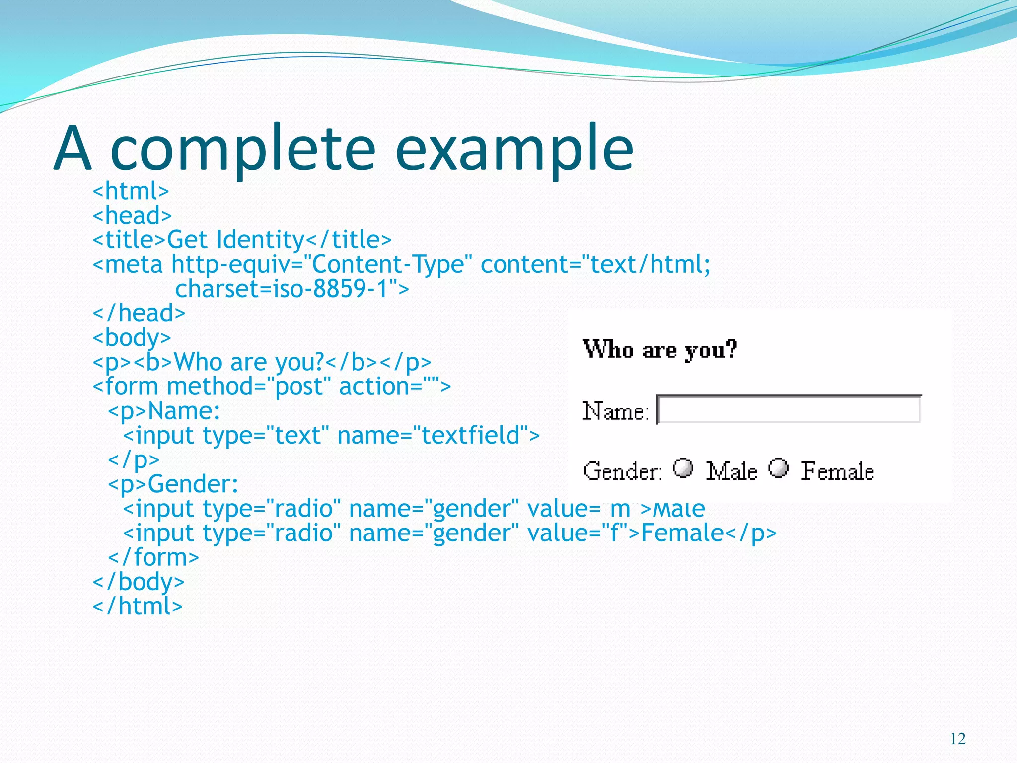 A complete example<html>
<head>
<title>Get Identity</title>
<meta http-equiv="Content-Type" content="text/html;
charset=iso-8859-1">
</head>
<body>
<p><b>Who are you?</b></p>
<form method="post" action="">
<p>Name:
<input type="text" name="textfield">
</p>
<p>Gender:
<input type="radio" name="gender" value="m">Male
<input type="radio" name="gender" value="f">Female</p>
</form>
</body>
</html>
12
 