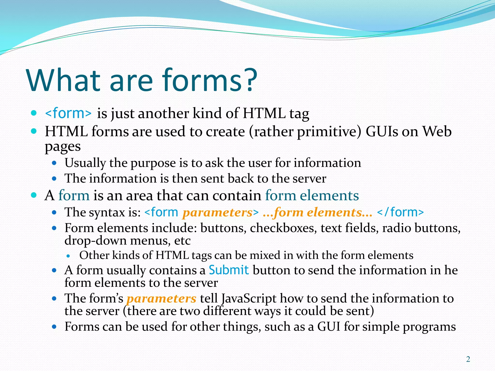 What are forms?
 <form> is just another kind of HTML tag
 HTML forms are used to create (rather primitive) GUIs on Web
pages
 Usually the purpose is to ask the user for information
 The information is then sent back to the server
 A form is an area that can contain form elements
 The syntax is: <form parameters> ...form elements... </form>
 Form elements include: buttons, checkboxes, text fields, radio buttons,
drop-down menus, etc
 Other kinds of HTML tags can be mixed in with the form elements
 A form usually contains a Submit button to send the information in he
form elements to the server
 The form’s parameters tell JavaScript how to send the information to
the server (there are two different ways it could be sent)
 Forms can be used for other things, such as a GUI for simple programs
2
 