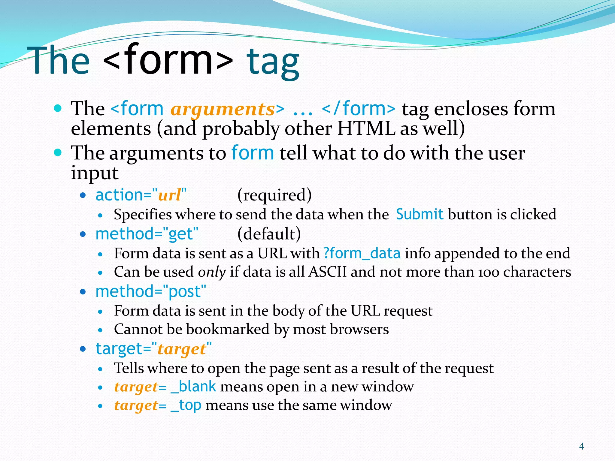 The <form> tag
 The <form arguments> ... </form> tag encloses form
elements (and probably other HTML as well)
 The arguments to form tell what to do with the user
input
 action="url" (required)
 Specifies where to send the data when the Submit button is clicked
 method="get" (default)
 Form data is sent as a URL with ?form_data info appended to the end
 Can be used only if data is all ASCII and not more than 100 characters
 method="post"
 Form data is sent in the body of the URL request
 Cannot be bookmarked by most browsers
 target="target"
 Tells where to open the page sent as a result of the request
 target= _blank means open in a new window
 target= _top means use the same window
4
 