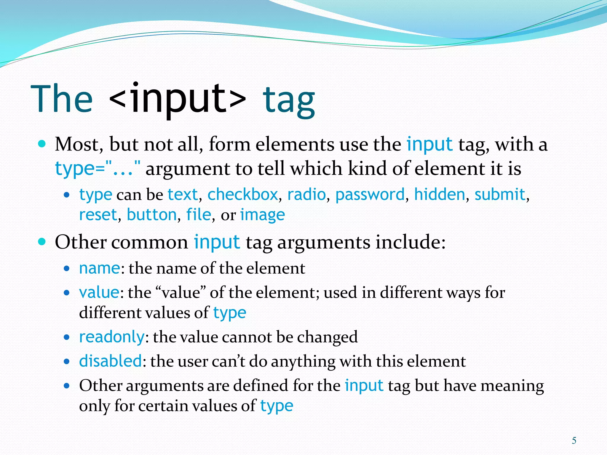 The <input> tag
 Most, but not all, form elements use the input tag, with a
type="..." argument to tell which kind of element it is
 type can be text, checkbox, radio, password, hidden, submit,
reset, button, file, or image
 Other common input tag arguments include:
 name: the name of the element
 value: the “value” of the element; used in different ways for
different values of type
 readonly: the value cannot be changed
 disabled: the user can’t do anything with this element
 Other arguments are defined for the input tag but have meaning
only for certain values of type
5
 