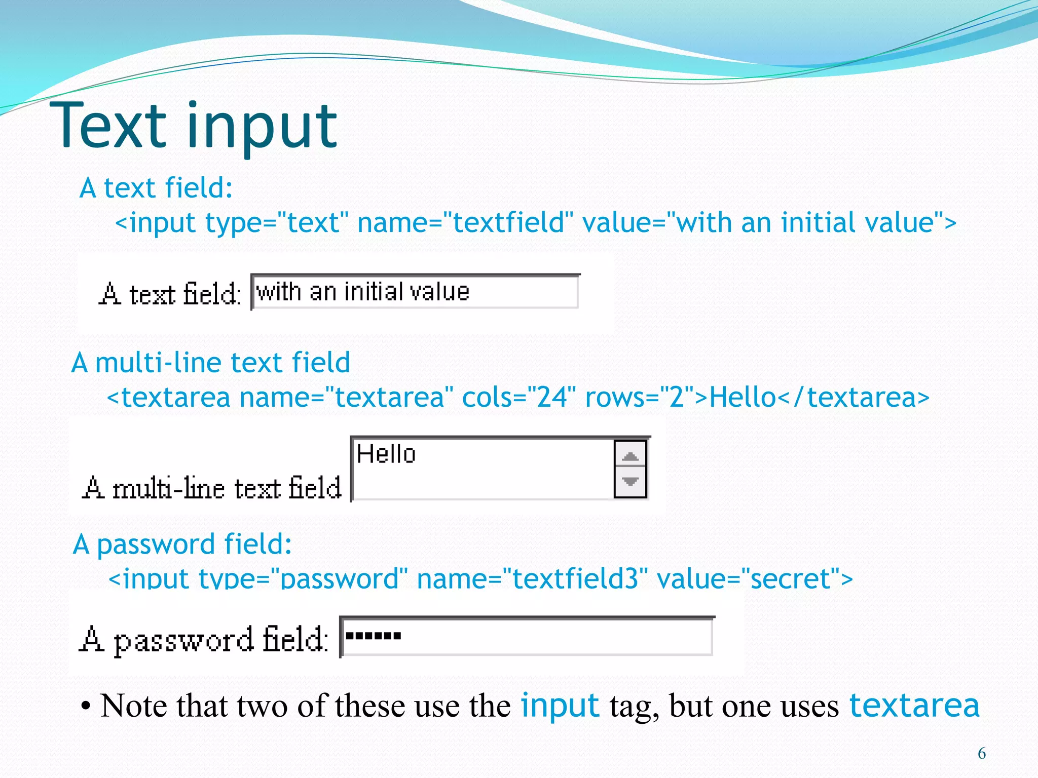 Text input
6
A text field:
<input type="text" name="textfield" value="with an initial value">
A multi-line text field
<textarea name="textarea" cols="24" rows="2">Hello</textarea>
A password field:
<input type="password" name="textfield3" value="secret">
• Note that two of these use the input tag, but one uses textarea
 