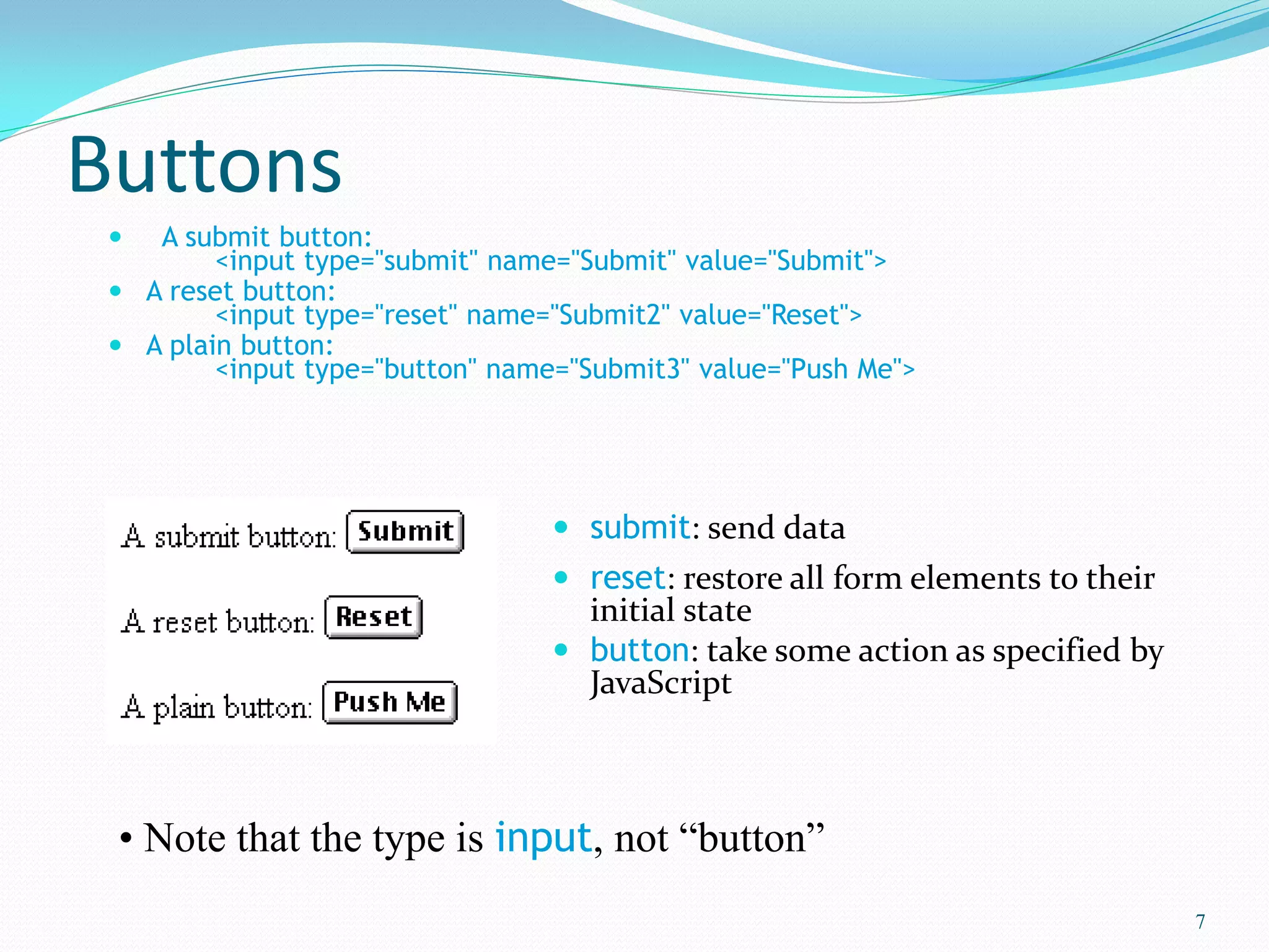 Buttons
 A submit button:
<input type="submit" name="Submit" value="Submit">
 A reset button:
<input type="reset" name="Submit2" value="Reset">
 A plain button:
<input type="button" name="Submit3" value="Push Me">
 submit: send data
 reset: restore all form elements to their
initial state
 button: take some action as specified by
JavaScript
7
• Note that the type is input, not “button”
 