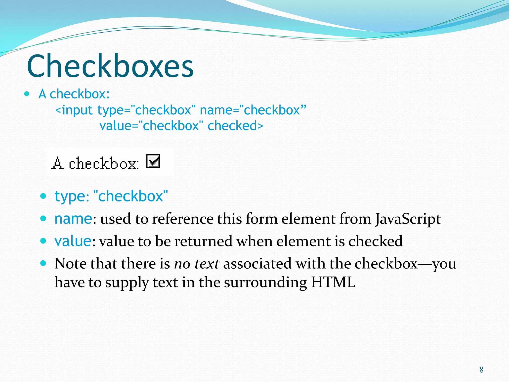Checkboxes
 A checkbox:
<input type="checkbox" name="checkbox”
value="checkbox" checked>
 type: "checkbox"
 name: used to reference this form element from JavaScript
 value: value to be returned when element is checked
 Note that there is no text associated with the checkbox—you
have to supply text in the surrounding HTML
8
 