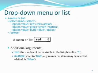 Drop-down menu or list
 A menu or list:
<select name="select">
<option value="red">red</option>
<option value="green">green</option>
<option value="BLUE">blue</option>
</select>
 Additional arguments:
 size: the number of items visible in the list (default is "1")
 multiple: if set to "true", any number of items may be selected
(default is "false")
10
 