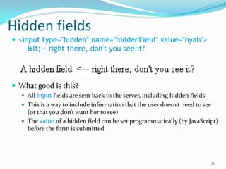 Hidden fields
 <input type="hidden" name="hiddenField" value="nyah">
&lt;-- right there, don't you see it?
 What good is this?
 All input fields are sent back to the server, including hidden fields
 This is a way to include information that the user doesn’t need to see
(or that you don’t want her to see)
 The value of a hidden field can be set programmatically (by JavaScript)
before the form is submitted
11
 