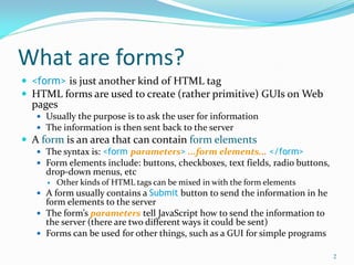 What are forms?
 <form> is just another kind of HTML tag
 HTML forms are used to create (rather primitive) GUIs on Web
pages
 Usually the purpose is to ask the user for information
 The information is then sent back to the server
 A form is an area that can contain form elements
 The syntax is: <form parameters> ...form elements... </form>
 Form elements include: buttons, checkboxes, text fields, radio buttons,
drop-down menus, etc
 Other kinds of HTML tags can be mixed in with the form elements
 A form usually contains a Submit button to send the information in he
form elements to the server
 The form’s parameters tell JavaScript how to send the information to
the server (there are two different ways it could be sent)
 Forms can be used for other things, such as a GUI for simple programs
2
 