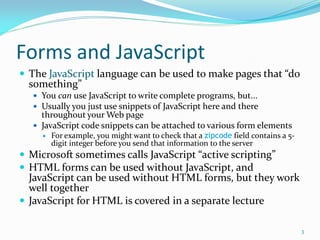 Forms and JavaScript
 The JavaScript language can be used to make pages that “do
something”
 You can use JavaScript to write complete programs, but...
 Usually you just use snippets of JavaScript here and there
throughout your Web page
 JavaScript code snippets can be attached to various form elements
 For example, you might want to check that a zipcode field contains a 5-
digit integer before you send that information to the server
 Microsoft sometimes calls JavaScript “active scripting”
 HTML forms can be used without JavaScript, and
JavaScript can be used without HTML forms, but they work
well together
 JavaScript for HTML is covered in a separate lecture
3
 