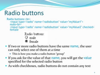 Radio buttons
Radio buttons:<br>
<input type="radio" name="radiobutton" value="myValue1">
male<br>
<input type="radio" name="radiobutton" value="myValue2" checked>
female
 If two or more radio buttons have the same name, the user
can only select one of them at a time
 This is how you make a radio button “group”
 If you ask for the value of that name, you will get the value
specified for the selected radio button
 As with checkboxes, radio buttons do not contain any text
9
 