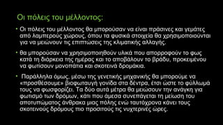 Οι πόλεις του μέλλοντος:
• Οι πόλεις του μέλλοντος θα μπορούσαν να είναι πράσινες και γεμάτες
από λαμπερούς χώρους, όπου τα φυσικά στοιχεία θα χρησιμοποιούνται
για να μειώνουν τις επιπτώσεις της κλιματικής αλλαγής.
• θα μπορούσαν να χρησιμοποιηθούν υλικά που απορροφούν το φως
κατά τη διάρκεια της ημέρας και το αποβάλουν το βράδυ, προκειμένου
να φωτίσουν μονοπάτια και σκοτεινά δρομάκια.
• Παράλληλα όμως, μέσω της γενετικής μηχανικής θα μπορούμε να
«προσθέσουμε» βιοφωταυγή γονίδα στα δέντρα, έτσι ώστε το φύλλωμά
τους να φωσφορίζει. Τα δύο αυτά μέτρα θα μειώσουν την ανάγκη για
φωτισμό των δρόμων, κάτι που άμεσα συνεπάγεται τη μείωση του
αποτυπώματος άνθρακα μιας πόλης ενώ ταυτόχρονα κάνει τους
σκοτεινούς δρόμους πιο προσιτούς τις νυχτερινές ώρες.
 