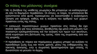 Οι πόλεις του μέλλοντος: συνέχεια
• Με τη βοήθεια της «κάθετης γεωργίας» θα μπορούμε να καλλιεργούμε
σε όλο το δομημένο περιβάλλον. Οι στέγες, οι τοίχοι, τα μπαλκόνια θα
καλύπτονται από φυτά, προκειμένου να ικανοποιηθεί η αυξανόμενη
ζήτηση για τρόφιμα, καθώς και η αύξηση του αριθμού των χώρων
πρασίνου εντός της πόλης.
• Η εισαγωγή περισσότερων χώρων πρασίνου στις πόλεις θα έχει
πολλά οφέλη για τους κατοίκους, βοηθώντας όχι μόνο στη μείωση των
ποσοστών εγκληματικότητας και την αύξηση των τιμών των ακινήτων,
αλλά κυριότερα στη βελτίωση της υγείας, τόσο της σωματικής όσο και
της ψυχικής.
• Η πρόσβαση σε πάρκα και παρόμοιους χώρους μπορεί να αυξήσει το
προσδόκιμο ζωής έως και πέντε χρόνια, μέσω της ενθάρρυνσης της
τακτικής άσκησης, ενώ η σωματική δραστηριότητα έχει επίσης τη
δυνατότητα να μειώσει το άγχος.
 