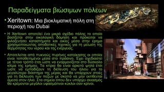 Παραδείγματα βιώσιμων πόλεων
• Xeritown: Μια βιοκλιματική πόλη στη
περιοχή του Dubai
• H Xeritown αποτελεί ένα μικρό σχέδιο πόλης το οποίο
βασίζεται στην οικολογική δόμηση και πρόκειται να
φιλοξενήσει καταστήματα και οικίες μέσα στην έρημο
χρησιμοποιώντας αποδοτικές τεχνικές για τη μείωση της
θερμότητας του νερού και της ενέργειας.
• Αποτελείται από πυκνούς πυρήνες κατοίκησης οι οποίοι
είναι τοποθετημένοι μέσα στο πράσινο. Έχει σχεδιαστεί
με τέτοιο τρόπο έτσι ώστε να εναρμονίζεται στο δύσκολο
κλίμα της ερήμου. Τα κτίρια θα είναι αρκετά ψηλά έτσι
ώστε να εμποδίζουν τη διέλευση του ήλιου για το
μεγαλύτερο διάστημα της μέρας και θα υπάρχουν στοές
για τη διέλευση των πεζών με σκοπό να μην εκτίθενται
άμεσα στον ήλιο. Στα σημεία όπου δεν υπάρχει σκιασμός
θα κρέμονται μεγάλοι υφασμάτινοι κύκλοι σαν κρίνοι.
 