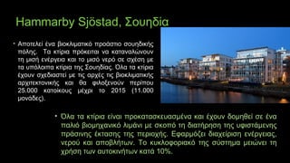 Hammarby Sjöstad, Σουηδία
• Αποτελεί ένα βιοκλιματικό προάστιο σουηδικής
πόλης. Τα κτίρια πρόκειται να καταναλώνουν
τη μισή ενέργεια και το μισό νερό σε σχέση με
τα υπόλοιπα κτίρια της Σουηδίας. Όλα τα κτίρια
έχουν σχεδιαστεί με τις αρχές τις βιοκλιματικής
αρχιτεκτονικής και θα φιλοξενούν περίπου
25.000 κατοίκους μέχρι το 2015 (11.000
μονάδες).
• Όλα τα κτίρια είναι προκατασκευασμένα και έχουν δομηθεί σε ένα
παλιό βιομηχανικό λιμάνι με σκοπό τη διατήρηση της υφιστάμενης
πράσινης έκτασης της περιοχής. Εφαρμόζει διαχείριση ενέργειας,
νερού και αποβλήτων. Το κυκλοφοριακό της σύστημα μειώνει τη
χρήση των αυτοκινήτων κατά 10%.
 