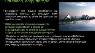 Zira Island, Αζερμπαϊτζάν
• Σχεδιασμένη από Δανούς αρχιτέκτονες και
μηχανικούς, αποτελεί μία οικολογική πόλη
μηδενικών εκπομπών η οποία θα βρίσκεται στο
νησί Zira Island.
• Ο βασικός σκοπός είναι η δημιουργία ενός
οργανικού ουρανοξύστη ο οποίος θα
περιλαμβάνει κτίρια τα οποία θα εναρμονίζονται
πλήρως με την φυσική τοπογραφία του νησιού.
•Θα είναι ένα παράδειγμα εφαρμογής των τεχνολογιών των φωτοβολταϊκώνΘα είναι ένα παράδειγμα εφαρμογής των τεχνολογιών των φωτοβολταϊκών
πλαισίων, ηλιακών συλλεκτών, ανεμογεννητριών, διαχείρισης υδάτινωνπλαισίων, ηλιακών συλλεκτών, ανεμογεννητριών, διαχείρισης υδάτινων
απορριμμάτων και συλλογής νερού από τη βροχή. Σκοπός είναι η δημιουργίααπορριμμάτων και συλλογής νερού από τη βροχή. Σκοπός είναι η δημιουργία
μίας πλήρως ανεξάρτητης περιοχής.μίας πλήρως ανεξάρτητης περιοχής.
 