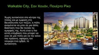 Walkable City, Σαν Χουάν, Πουέρτο Ρίκο
Χωρίς αυτοκίνητα στο κέντρο της
πόλης και με έμφαση στη
διευκόλυνση των πεζών, η πόλη
αναμένεται να μπει σε μια άλλη
διάσταση που θα τονίσει τις
ομορφιές της. Αυτή είναι η πιο
απλή επέμβαση που μπορεί να
γίνει σε μια πόλη για να την κάνει
πιο πράσινη, αφαιρείς τον
νούμερο ένα εχθρό, το
αυτοκίνητο.
 