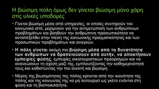 Η βιώσιμη πόλη όμως δεν γίνεται βιώσιμη μόνο χάρη
στις υλικές υποδομές
• Γίνεται βιώσιμη μέσα από υπηρεσίες, οι οποίες συντηρούν τον
κοινωνικό ιστό, μεριμνούν για την αντιμετώπιση των ανθρώπινων
προβλημάτων και βοηθούν την ανθρώπινη προσωπικότητα να
ανταπεξέλθει στην πίεση της κοινωνικής πραγματικότητας και των
προσωπικών προβλημάτων και αναγκών.
• Η πόλη γίνεται ακόμη πιο βιώσιμη μέσα από τη δυνατότητα
των ανθρώπων να δραπετεύσουν από αυτήν, να αποκτήσουν
εμπειρίες φύσης, εμπειρίες οικοτουριστικών προορισμών και να
ανανεώσουν τη σχέση μαζί της, εμπλουτίζοντας την καθημερινότητά
τους και καθιστώντας την πιο ανεκτή και βιώσιμη.
• Μέρος της βιωσιμότητας της πόλης κρίνεται από την ικανότητα της
πόλης και της κοινωνίας της να μη λειτουργεί ως γκέτο ενάντια στη
φύση και τη βιοποικιλότητα.
 