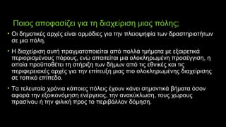 Ποιος αποφασίζει για τη διαχείριση μιας πόλης;
• Οι δημοτικές αρχές είναι αρμόδιες για την πλειοψηφία των δραστηριοτήτων
σε μια πόλη.
• Η διαχείριση αυτή πραγματοποιείται από πολλά τμήματα με εξαιρετικά
περιορισμένους πόρους, ενώ απαιτείται μια ολοκληρωμένη προσέγγιση, η
οποία προϋποθέτει τη στήριξη των δήμων από τις εθνικές και τις
περιφερειακές αρχές για την επίτευξη μιας πιο ολοκληρωμένης διαχείρισης
σε τοπικό επίπεδο.
• Τα τελευταία χρόνια κάποιες πόλεις έχουν κάνει σημαντικά βήματα όσον
αφορά την εξοικονόμηση ενέργειας, την ανακύκλωση, τους χώρους
πρασίνου ή την φιλική προς το περιβάλλον δόμηση.
 