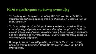 Καλά παραδείγματα πράσινης ανάπτυξης
• Το Freiburg στη Γερμανία, μια πόλη 200.000 κατοίκων, διαθέτει
περισσότερες ηλιακές οροφές από ό,τι ολόκληρη η Βρετανία των 60
εκατ. κατοίκων!
• Το Βανκούβερ του Καναδά, με 2 εκατ. κατοίκους, αντλεί το 90% της
απαιτούμενης ενέργειάς του από τον υδροηλεκτρισμό, ενώ διαθέτει
αιολικά πάρκα και ηλιακούς συλλέκτες και η δημοτική αρχή σχεδιάζει
ήδη την αξιοποίηση των θαλάσσιων κυμάτων και της παλίρροιας για
την παραγωγή ενέργειας.
• Η Κουριτίμπα, στη νότια Βραζιλία, με περίπου 2 εκατ. κατοίκους,
φημίζεται για το 30 μεγάλα πρότυπα πάρκα της, αλλά και τις 350
πλατείες της.
 