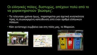 Οι ελληνικές πόλεις, δυστυχώς, απέχουν πολύ από το
να χαρακτηριστούν ‘βιώσιμες’.
• Τα τελευταία χρόνια όμως, παρατηρείται μια σχετική κινητικότητα
προς τη συγκεκριμένη κατεύθυνση από έναν αριθμό ελληνικών
πόλεων.
• Κάτι αντίστοιχο συμβαίνει και στη πόλη μας, το Μαρούσι.
 