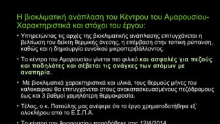 Η βιοκλιματική ανάπλαση του Κέντρου του Αμαρουσίου-
Χαρακτηριστικά και στόχοι του έργου:
• Υπηρετώντας τις αρχές της βιοκλιματικής ανάπλασης επιτυγχάνεται η
βελτίωση του δείκτη θερμικής άνεσης, η επέμβαση στην τοπική ρύπανση,
καθώς και η δημιουργία ευνοϊκού μικροπεριβάλλοντος.
• Το κέντρο του Αμαρουσίου γίνεται πιο φιλικό και ασφαλές για πεζούς
και ποδηλάτες και σέβεται τις ανάγκες των ατόμων με
αναπηρία.
• Με βιοκλιματικά χαρακτηριστικά και υλικά, τους θερμούς μήνες του
καλοκαιριού θα επιτυγχάνεται στους ανακατασκευασμένους πεζόδρομους
έως και 3 βαθμοί χαμηλότερη θερμοκρασία.
• Τέλος, ο κ. Πατούλης μας ανέφερε ότι το έργο χρηματοδοτήθηκε εξ΄
ολοκλήρου από το Ε.Σ.Π.Α.
 