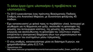 Τι άλλα έργα έχετε υλοποιήσει ή προβλέπετε να
υλοποιήσετε;
• Το 2013 εγκαινιάστηκε ένας πρότυπος Βιοκλιματικός Παιδικός
Σταθμός στο Ανατολικό Μαρούσι, με δυνατότητα φιλοξενίας 45
παιδιών.
• Έχει κατασκευαστεί με φιλικά προς το περιβάλλον υλικά, λειτουργεί με
γεωθερμία για τη θέρμανση και ψύξη, ακολουθεί τη φιλοσοφία της
μείωσης του λειτουργικού κόστους, της μείωσης της κατανάλωσης
ενέργειας και ακολουθώντας τη φιλοσοφία του «έξυπνου» κτιρίου,
επιτρέπεται η ηλεκτρονική διαχείριση όλων των μηχανολογικών και
ενεργειακών του συστημάτων μέσω τηλεματικής.
• Ο νέος σταθμός, κατασκευάστηκε μέσα σε διάστημα 9 μηνών, και
χρηματοδοτήθηκε μέσω Ε.Σ.Π.Α.
• Περισσότερα στο:
http://www.maroussi.gr/appdata/documents/maroussinews/Leaflet_Green_webPbyP.pdf
 