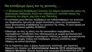 Να κοιτάξουμε όμως και τις γειτονιές …
• «Η Βιοκλιματική Αναβάθμιση Γειτονιών του Δήμου Αμαρουσίου μέσω της
δημιουργίας διαδρομής πεζών και ποδηλάτων», αποτελεί όραμα της
Διοίκησης του Δήμου, μας είπε ο κος Πατούλης.
• Η ενοποίηση μέσω δικτύου πεζοδρόμων και ποδηλατοδρόμων των γειτονιών
του Αμαρουσίου, έχει μπει σε τροχιά υλοποίησης μέσω του συγκεκριμένου
έργου βιοκλιματικής αναβάθμισης των γειτονιών της πόλης. Το έργο αφορά μια
περιοχή, συνολικού εμβαδού 50.660m2.
• Ειδικότερα, σε όλες τις οδούς που θα υλοποιηθούν παρεµβάσεις θα
περιλαµβάνουν τοποθέτηση νέου οδοστρώµατος µε ψυχρή φωτοκαταλυτική
επίστρωση, ποδηλατόδροµο κυµαινόµενου πλάτους µε ψυχρή φωτοκαταλυτική
επίστρωση, ψυχρές πλάκες στα πεζοδρόµια, γήινους εναλλάκτες αέρα –
εδάφους και αστικό εξοπλισµό.
• Για το παραπάνω έργο, ο Δήμος Αμαρουσίου απέσπασε μια σημαντική
διάκριση στο πλαίσιο των Environmental Awards 2014 αποσπώντας το
Χάλκινο Μετάλλιο (Bronze Award) στην κατηγορία ΒΙΟΚΛΙΜΑΤΙΚΑ ΕΡΓΑ.
 
