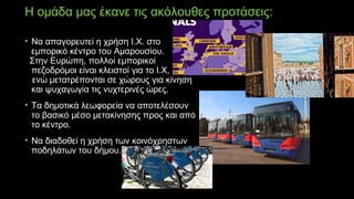 Η ομάδα μας έκανε τις ακόλουθες προτάσεις:
• Να απαγορευτεί η χρήση Ι.Χ. στο
εμπορικό κέντρο του Αμαρουσίου.
Στην Ευρώπη, πολλοί εμπορικοί
πεζοδρόμοι είναι κλειστοί για το Ι.Χ,
ενώ μετατρέπονται σε χώρους για κίνηση
και ψυχαγωγία τις νυχτερινές ώρες.
• Τα δημοτικά λεωφορεία να αποτελέσουν
το βασικό μέσο μετακίνησης προς και από
το κέντρο.
• Να διαδοθεί η χρήση των κοινόχρηστων
ποδηλάτων του δήμου.
 