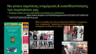 Να γίνουν καμπάνιες ενημέρωση & ευαισθητοποίησης
των συμπολιτών μας
• Φτιάξαμε αφίσα για την προώθηση της χρήσης του ποδηλάτου
https://www.dropbox.com/s/tofx5iwppasxvhd/%CE%B1%CF%86%CE
%AF%CF%83%CE%B1final.pdf
Μέλη της ομάδας μας πάνω σε δημοτικά ποδήλατα, ενημέρωναν
τους ενημέρωσαν περαστικούς & καταστηματάρχες για το
κοινόχρηστα ποδήλατα του δήμου
 