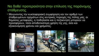Να δοθεί προτεραιότητα στην επίλυση της παράνομης
στάθμευσης
• Μειώνοντας την κυκλοφοριακή συμφόρηση και τον αριθμό των
σταθμευμένων οχημάτων στις κεντρικές περιοχές της πόλης μας, οι
δημόσιες μεταφορές, η ποδηλασία και η πεζοκίνηση μπορούν να
προσφέρουν, τόσο αποδοτικότερη χρήση της γης, όσο και
εξοικονόμηση χρόνου και χρήματος.
 