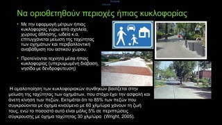 Να οριοθετηθούν περιοχές ήπιας κυκλοφορίας
• Με την εφαρμογή μέτρων ήπιας
κυκλοφορίας γύρω από σχολεία,
χώρους άθλησης, ωδεία κ.α,
επιτυγχάνεται μείωση της ταχύτητας
των οχημάτων και περιβαλλοντική
αναβάθμιση του αστικού χώρου.
• Προτείνονται τεχνητά μέσα ήπιας
κυκλοφορίας (υπερυψωμένη διάβαση,
νησίδα με δενδροφύτευση)
δενδροφ
ύτευση)
Η ομαλοποίηση των κυκλοφοριακών συνθηκών βασίζεται στην
μείωση της ταχύτητας των οχημάτων, που στόχο έχει την ασφαλή και
άνετη κίνηση των πεζών. Εκτιμάται ότι το 85% των πεζών που
συγκρούονται με όχημα κινούμενο με 60 χλμ/ώρα χάνουν τη ζωή
τους, ενώ το ποσοστό αυτό είναι μόλις 5% σε περιπτώσεις
σύγκρουσης με όχημα ταχύτητας 30 χλμ/ώρα (Wright, 2005).
 