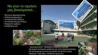 Να γίνει το σχολείο
μας βιοκλιματικό…
• βελτίωση θερμομόνωσης
• αλλαγή κουφωμάτων
• αντικατάσταση λεβήτων
• αντικατάσταση φωτιστικών
• διαχείριση ομβρίων
• δενδροφύτευση
• ηλιοπροστασία – σκιασμός ανοιγμάτων (μόνιμα
εξωτερικά συστήματα-οριζόντια για νότιο προσανατολισμό
και κατακόρυφα για τους ανατολικό και δυτικό, κινητά
σκίαστρα, πέργκολες, κατάλληλη φύτευση)
 