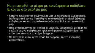 Να επεκταθεί το μέτρο με κοινόχρηστα ποδήλατα
& κοντά στο σχολείο μας
• Κατά τη διάρκεια της συνέντευξης μας με το δήμαρχο Αμαρουσίου,
ζητήσαμε από τον κο Πατούλη να τοποθετηθούν σταθμοί διάθεσης
ποδηλάτων και στο ανατολικό Μαρούσι που βρίσκεται το σχολείο
μας.
• Όσοι ενδιαφέρονται και κυρίως οι μαθητές, θα μπορούν με βάση το
σχολείο μας να ποδηλατούν προς το δημοτικό κολυμβητήριο, το
στέκι των νέων και το κτήμα Συγγρού.
• Με τον τρόπο αυτό, η νέα γενιά θα εκφράζει τη νέα πνοή στις
μετακινήσεις.
 