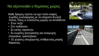 Να αξιοποιηθεί ο δημόσιος χώρος
Κάθε δρόμος πρέπει να έχει πολύ σαφείς
λωρίδες κυκλοφορίας με τα ελάχιστα δυνατά
πλάτη. Όλος ο υπόλοιπος χώρος να αποδίδεται:
• Στον πεζό
•  Στο ποδήλατο
•  Σε εστίες πρασίνου
•  Σε κυψέλες ξεκούρασης και αναψυχής
(παγκάκια, τραπεζάκια)
•  Σε χώρους ελεγχόμενης στάθμευσης μικρής
διάρκειας.
 