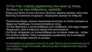 Ο Γιάν Γκιλ, ο Δανός αρχιτέκτονας που κάνει τις πόλεις
βιώσιμες για τους ανθρώπους, σχολιάζει:
Στόχος μας πρέπει να είναι η ζωντανή, ελκυστική, ασφαλής, βιώσιμη, υγιής πόλη.
Κάνοντας το αυτοκίνητο ευτυχισμένο - σκεφτόμαστε λιγότερο τον άνθρωπο.
• Περισσότεροι δρόμοι, σημαίνει περισσότερα αυτοκίνητα: αν λοιπόν στενέψουν οι
δρόμοι για παράδειγμα, τα αυτοκίνητα βγαίνουν εκτός.
Στο Σαν Φρανσίσκο, ο αυτοκινητόδρομος έγινε πεζόδρομος. Στην αρχή υπήρχαν
διαμαρτυρίες, αλλά οι άνθρωποι σήμερα είναι ικανοποιημένοι.
• Στη Σεούλ, κατήργησαν τον αυτοκινητόδρομο και τον έκαναν πάρκο και ...ποτάμι.
• Στο Λονδίνο επέβαλαν "τέλος κυκλοφοριακής συμφόρησης" και η κυκλοφορία
μειώθηκε σε διψήφιο ποσοστό σε μια μέρα.
• Η κυκλοφορία των οχημάτων είναι σαν το νερό. Όσο και να την αποκλείσεις και να
την εκτρέψεις, θα βρει άλλη δίοδο, αλλά στο μεταξύ οι άνθρωποι στις πόλεις θα
ζούνε καλύτερα.
 