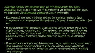 Ξεκινάμε λοιπόν την εργασία μας, με την διερεύνηση του όρου
βιώσιμος: είναι αυτός που έχει τη δυνατότητα να διατηρηθεί στη ζωή,
να διαρκέσει Συνδυαστική φράση: βιώσιμη ανάπτυξη
• Εναλλακτικά του όρου «βιώσιμη ανάπτυξη» χρησιμοποιείται ο όρος
«αειφορία», «ολοκληρωμένη, διατηρήσιμη ή διαρκής ή αειφόρος ανάπτυξη»
κλπ.
• Η βιώσιμη ανάπτυξη επηρεάζει σε μικρό ή σε μεγάλο βαθμό όλους τους
παράγοντες της κοινωνίας, γιατί δεν πρόκειται για απλή περιβαλλοντική
προστασία, αλλά για την σύγκλιση περιβαλλοντικών και αναπτυξιακών
διαδικασιών που πρέπει να συντελεσθούν με αλλαγή του συστήματος
αξιών.
• Ο γνωστότερος ορισμός της βιώσιμης ανάπτυξης, ορίζεται «ως η ανάπτυξη
που ικανοποιεί τις ανάγκες των σύγχρονων γενεών χωρίς να θέτει σε
κίνδυνο την ικανότητα των επόμενων γενεών να ικανοποιήσουν τις δικές
τους ανάγκες».
 