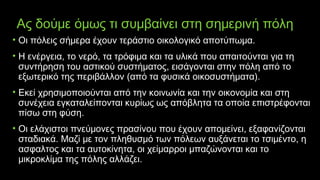 Ας δούμε όμως τι συμβαίνει στη σημερινή πόλη
• Οι πόλεις σήμερα έχουν τεράστιο οικολογικό αποτύπωμα.
• Η ενέργεια, το νερό, τα τρόφιμα και τα υλικά που απαιτούνται για τη
συντήρηση του αστικού συστήματος, εισάγονται στην πόλη από το
εξωτερικό της περιβάλλον (από τα φυσικά οικοσυστήματα).
• Εκεί χρησιμοποιούνται από την κοινωνία και την οικονομία και στη
συνέχεια εγκαταλείπονται κυρίως ως απόβλητα τα οποία επιστρέφονται
πίσω στη φύση.
• Οι ελάχιστοι πνεύμονες πρασίνου που έχουν απομείνει, εξαφανίζονται
σταδιακά. Μαζί με τον πληθυσμό των πόλεων αυξάνεται το τσιμέντο, η
ασφαλτος και τα αυτοκίνητα, οι χείμαρροι μπαζώνονται και το
μικροκλίμα της πόλης αλλάζει.
 