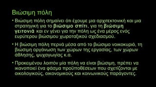 Βιώσιμη πόλη
• Βιώσιμη πόλη σημαίνει ότι έχουμε μια αρχιτεκτονική και μια
στρατηγική για το βιώσιμο σπίτι, για τη βιώσιμη
γειτονιά και εν γένει για την πόλη ως ένα μέρος ενός
ευρύτερου βιώσιμου χωροταξικού σχεδιασμού.
• Η βιώσιμη πόλη περνά μέσα από το βιώσιμο νοικοκυριό, τη
βιώσιμη οργάνωση των χώρων της εργασίας, των χώρων
άθλησης, ψυχαγωγίας κ.α.
• Προκειμένου λοιπόν μία πόλη να είναι βιώσιμη, πρέπει να
ικανοποιεί ένα φάσμα προϋποθέσεων που σχετίζονται με
οικολογικούς, οικονομικούς και κοινωνικούς παράγοντες.
 
