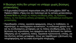 Η Βιώσιμη πόλη δεν μπορεί να υπάρχει χωρίς βιώσιμες
μετακινήσεις:
• H Ευρωπαϊκή Επιτροπή παρουσίασε στις 25 Σεπτεμβρίου 2007 τη
Πράσινη Βίβλο «Προς ένα νέο πολιτισμό για τις αστικές μετακινήσεις»,
η οποία θέτει ως στόχο τις πόλεις ελεύθερης ροής, τις πράσινες
πόλεις, τις πιο έξυπνες αστικές μεταφορές, τα προσβάσιμα συστήματα
μετακίνησης.
• Προσδιορίζει, επίσης, εργαλεία εφαρμογής, όπως το ποδήλατο, το
περπάτημα, το «κοινόχρηστο αυτοκίνητο», τη συλλογική χρήση του ΙΧ
και τις συνδυασμένες μεταφορές για τις πόλεις ελεύθερης ροής, ή τη
βελτίωση της τεχνολογίας των οχημάτων και τη βελτίωση του τρόπου
οδήγησης για τις πράσινες πόλεις. Εργαλεία προτείνονται, επίσης, για
πιο έξυπνες αστικές μεταφορές, όπως για παράδειγμα η βελτίωση της
πληροφόρησης και τα ενιαία συστήματα πληρωμής. 
 