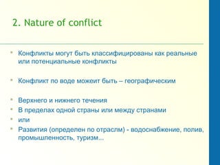 2. Nature of conflict
 Конфликты могут быть классифицированы как реальные
или потенциальные конфликты
 Конфликт по воде можеит быть – географическим
 Верхнего и нижнего течения
 В пределах одной страны или между странами
 или
 Развития (определен по отраслм) - водоснабжение, полив,
промышленность, туризм...
 