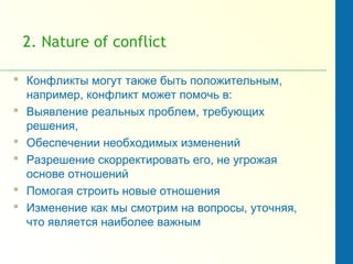 2. Nature of conflict
 Конфликты могут также быть положительным,
например, конфликт может помочь в:
 Выявление реальных проблем, требующих
решения,
 Обеспечении необходимых изменений
 Разрешение скорректировать его, не угрожая
основе отношений
 Помогая строить новые отношения
 Изменение как мы смотрим на вопросы, уточняя,
что является наиболее важным
 