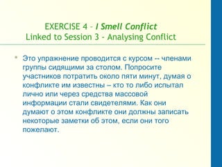 EXERCISE 4 – I Smell Conflict
Linked to Session 3 - Analysing Conflict
 Это упражнение проводится с курсом -- членами
группы сидящими за столом. Попросите
участников потратить около пяти минут, думая о
конфликте им известны – кто то либо испытал
лично или через средства массовой
информации стали свидетелями. Как они
думают о этом конфликте они должны записать
некоторые заметки об этом, если они того
пожелают.
 