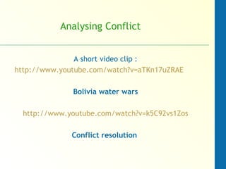 Analysing Conflict
A short video clip :
http://www.youtube.com/watch?v=aTKn17uZRAE
Bolivia water wars
http://www.youtube.com/watch?v=k5C92vs1Zos
Conflict resolution
 