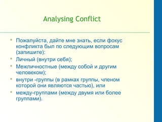 Analysing Conflict
 Пожалуйста, дайте мне знать, если фокус
конфликта был по следующим вопросам
(запишите):
 Личный (внутри себя);
 Межличностные (между собой и другим
человеком);
 внутри -группы (в рамках группы, членом
которой они являются частью), или
 между-группами (между двумя или более
группами).
 
