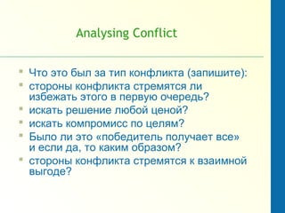 Analysing Conflict
 Что это был за тип конфликта (запишите):
 стороны конфликта стремятся ли
избежать этого в первую очередь?
 искать решение любой ценой?
 искать компромисс по целям?
 Было ли это «победитель получает все»
и если да, то каким образом?
 стороны конфликта стремятся к взаимной
выгоде?
 