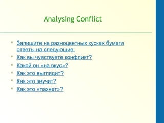 Analysing Conflict
 Запишите на разноцветных кусках бумаги
ответы на следующие:
 Как вы чувствуете конфликт?
 Какой он «на вкус»?
 Как это выглядит?
 Как это звучит?
 Как это «пахнет»?
 