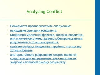 Analysing Conflict
 Пожалуйста проанализитуйте следующие:
 наихудшие сценарии конфликта,
 множество мелких конфликтов, которые сводились
или в конечном счете, привело к беспроигрышным
результатам с течением времени,
 крайние аспекты конфликта - крайняя, что мы все
хотим избежать
 альтернативного разрешения споров является
средством для направления таких негативных
энергию к положительному результату.
 