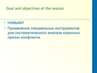 Goal and objectives of the session
 НАВЫКИ
 Применение специальных инструментов
для систематического анализа коренных
причин конфликта.
 