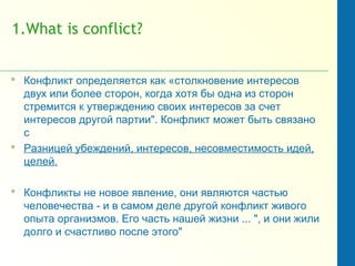 1.What is conflict?
 Конфликт определяется как «столкновение интересов
двух или более сторон, когда хотя бы одна из сторон
стремится к утверждению своих интересов за счет
интересов другой партии". Конфликт может быть связано
с
 Разницей убеждений, интересов, несовместимость идей,
целей.
 Конфликты не новое явление, они являются частью
человечества - и в самом деле другой конфликт живого
опыта организмов. Его часть нашей жизни ... ", и они жили
долго и счастливо после этого"
 