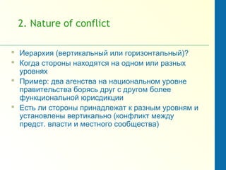 2. Nature of conflict
 Иерархия (вертикальный или горизонтальный)?
 Когда стороны находятся на одном или разных
уровнях
 Пример: два агенства на национальном уровне
правительства борясь друг с другом более
функциональной юрисдикции
 Есть ли стороны принадлежат к разным уровням и
установлены вертикально (конфликт между
предст. власти и местного сообщества)
 
