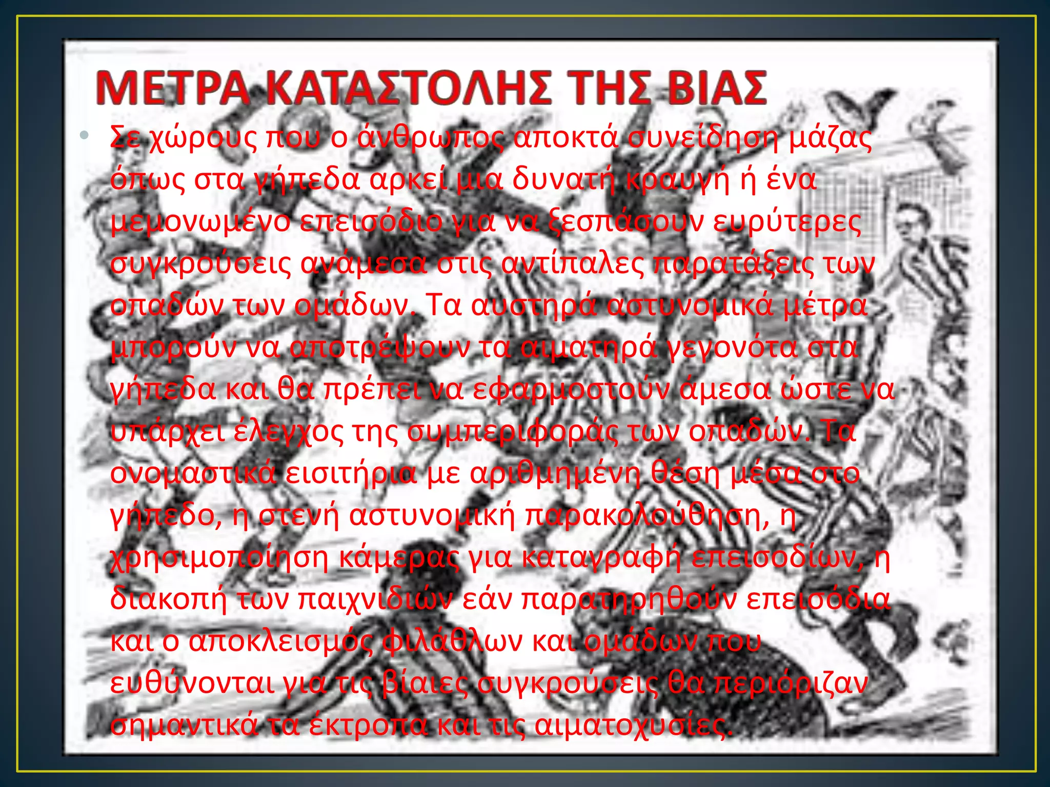 • Σε χώρους που ο άνθρωπος αποκτά συνείδηση μάζας
όπως στα γήπεδα αρκεί μια δυνατή κραυγή ή ένα
μεμονωμένο επεισόδιο για να ξεσπάσουν ευρύτερες
συγκρούσεις ανάμεσα στις αντίπαλες παρατάξεις των
οπαδών των ομάδων. Τα αυστηρά αστυνομικά μέτρα
μπορούν να αποτρέψουν τα αιματηρά γεγονότα στα
γήπεδα και θα πρέπει να εφαρμοστούν άμεσα ώστε να
υπάρχει έλεγχος της συμπεριφοράς των οπαδών. Τα
ονομαστικά εισιτήρια με αριθμημένη θέση μέσα στο
γήπεδο, η στενή αστυνομική παρακολούθηση, η
χρησιμοποίηση κάμερας για καταγραφή επεισοδίων, η
διακοπή των παιχνιδιών εάν παρατηρηθούν επεισόδια
και ο αποκλεισμός φιλάθλων και ομάδων που
ευθύνονται για τις βίαιες συγκρούσεις θα περιόριζαν
σημαντικά τα έκτροπα και τις αιματοχυσίες.
 